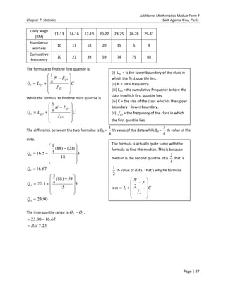 Additional Mathematics Module Form 4
Chapter 7- Statistics SMK Agama Arau, Perlis
Page | 87
The formula to find the first quartile is
C
f
FN
LQ
Q
Q
Q












−
+=
1
1
11
4
1
While the formula to find the third quartile is
C
f
FN
LQ
Q
Q
Q












−
+=
3
3
33
4
3
The difference between the two formulae is Q1 =
4
1
th value of the data whileQ3 =
4
3
th value of the
data.
3
18
)21()88(
4
1
5.161












−
+=Q
67.161 =Q
3
15
59)88(
4
3
5.223












−
+=Q
90.233 =Q
The interquartile range is 13 QQ − ,
23.7
67.1690.23
RM=
−=
Daily wage
(RM)
11-13 14-16 17-19 20-22 23-25 26-28 29-31
Number or
workers
10 11 18 20 15 5 9
Cumulative
frequency
10 21 39 59 74 79 88
(i) LQ1 = is the lower boundary of the class in
which the first quartile lies.
(ii) N = total frequency
(iii) FQ1 =the cumulative frequency before the
class in which first quartile lies
(iv) C = the size of the class which is the upper
boundary – lower boundary.
(v) 1Qf = the frequency of the class in which
the first quartile lies.
The formula is actually quite same with the
formula to find the median. This is because
median is the second quartile. It is
4
2
that is
2
1
th value of data. That’s why he formula
is C
f
F
N
Lm
m












−
+= 2
 