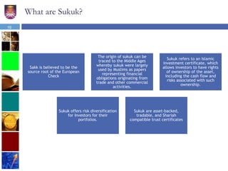 What are Sukuk?
Sakk is believed to be the
source root of the European
Check
The origin of sukuk can be
traced to the Middle Ages
whereby sukuk were largely
used by Muslims as papers
representing financial
obligations originating from
trade and other commercial
activities.
Sukuk refers to an Islamic
investment certificate, which
allows investors to have rights
of ownership of the asset,
including the cash flow and
risks associated with such
ownership.
Sukuk offers risk diversification
for Investors for their
portfolios.
Sukuk are asset-backed,
tradable, and Shariah
compatible trust certificates
10
 