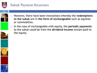 Sukuk Payment Structures
 However, there have been innovations whereby the redemptions
to the sukuk are in the form of exchangeable such as equities
or commodities.
 In the case of exchangeable with equity, the periodic payments
to the sukuk could be from the dividend income stream paid to
the equity.
18
 