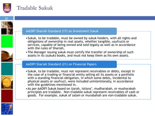 Tradable Sukuk
•Sukuk, to be tradable, must be owned by sukuk holders, with all rights and
obligations of ownership in real assets, whether tangible, usufructs or
services, capable of being owned and sold legally as well as in accordance
with the rules of Shariah,
•The Manager issuing sukuk must certify the transfer of ownership of such
assets in its (sukuk) books, and must not keep them as his own assets.
AAOIFI Shariah Standard (17) on Investment Sukuk
•Sukuk, to be tradable, must not represent receivables or debts, except in
the case of a trading or financial entity selling all its assets or a portfolio
with a standing financial obligation, in which some debts, incidental to
physical assets or usufruct, were included unintentionally, in accordance
with the guidelines mentioned in.
•As per AAOIFI Sukuk based on ijarah, istisna’, mudharabah, or musharakah
principles are tradable. Non-tradable sukuk represent receivables of cash or
goods. For example, sukuk of salam or murabahah are non-tradable sukuk.
AAOIFI Shariah Standard (21) on Financial Papers
20
 