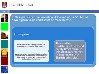 Tradable Sukuk
In Malaysia, as per the resolution of the SAC of the SC, bay al-
dayn is permissible and it must be made in cash.
It recognizes:
Bay al-dayn or debt trading as one of the
acceptable principles for sukuk issuances
Shariah-compliant cash receivables arising from
contracts such as murabahah, bai bithamin ajil
(BBA), ijarah or istisna’ are converted into
tradable debt instruments.
This enables
tradability of debt and
equity based sukuk in
the secondary market
in accordance with
Shariah principles.
21
 