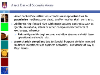 Asset Backed Securitisations
 Asset Backed Securitisations creates new opportunities to
popularise mudharaba or qirad, and/or musharakah contracts,
 Ability to ring-fenced risks with more secured contracts such as
ijarah, murabaha, salam or other compounded contracts of
exchanges, whereby;
 Risks mitigated through secured cash-flow streams and with lesser
operational and credit risks,
 More shariah compliant due to Special Purpose Vehicle involved
in direct investments or business activities – avoidance of Bay al-
Dayn issues.
28
 