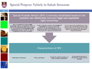 29
Special Purpose Vehicle in Sukuk Structure
Characteristics of SPV
Bankruptcy remoteness Thinly capitalized
Formed for specific purpose; no
other activates undertaken
Do not add to the cost of
transaction; capital and tax
efficient
Special Purpose Vehicle (SPV) is normally established based on the
common law distinction between legal and equitable
right/ownership
SPV is considered to assume legal
ownership (right as recognized by court of
law) of the underlying asset used in sukuk
or securitization for the benefit of the
beneficiary (whose interest or right is
recognized by the court of equity)
A split is thereby caused to the concept of
ownership as a result of which the
beneficiary is not empowered to take or
assumed all rights as an established owner
of the asset as is required by Shariah law
If he is truly to be considered as a true
owner as per the Shariah provisions that
will give him several rights that include
right of free disposal and possession
without restriction.
 