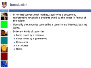 Introduction
 In normal conventional market, security is a document,
representing receivable amounts owed by the issuer in favour of
the holder.
 Normally the amounts secured by a security are interests bearing
loans.
 Different kinds of securities:
 Bonds issued by a company
 Bonds issued by a government
 Debentures
 Certificates
 Notes
3
 