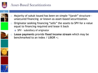 Asset-Based Securitizations
 Majority of sukuk issued has been on simple “ijarah” structure –
unsecured financing or known as asset-based securitization.
 Originator seeking financing “sells” the assets to SPV for a value
equal to financing required and lease it back
 SPV – subsidiary of originator
 Lease payments provide fixed income stream which may be
benchmarked to an index / LIBOR +;
33
 