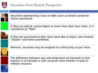 Securities from Shariah Perspective
Securities representing a loan or debt (such as bonds) cannot be
sold or purchased.
If they are sold at a price higher or lower than their face value, it is
considered as “Riba”
If they are purchased at their face value (Bai al-Dayn), this involves
“Gharar” and hence prohibited.
However, securities may be assigned to a third party at par value.
The difference between sale and assignment (al-hawalah) is that
transfer in al-hawalah is with recourse while transfer in sales in
without recourse.
5
 