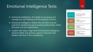 Emotional Intelligence Tests
 Emotional intelligence: The ability to recognize and
manage our own feelings and the feelings of others
 Emotional intelligence reflects the soft skills that are
critical for establishing good working relationships within
the work unit and organization
 Leaders who have a high level of emotional intelligence
perform better and achieve superior outcomes than
leaders with less of this competence.
12
 
