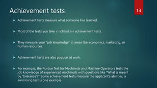 Achievement tests
 Achievement tests measure what someone has learned.
 Most of the tests you take in school are achievement tests.
 They measure your “job knowledge” in areas like economics, marketing, or
human resources.
 Achievement tests are also popular at work.
 For example, the Purdue Test for Machinists and Machine Operators tests the
job knowledge of experienced machinists with questions like “What is meant
by ‘tolerance’?” Some achievement tests measure the applicant’s abilities; a
swimming test is one example
13
 