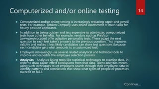 Computerized and/or online testing
 Computerized and/or online testing is increasingly replacing paper-and-pencil
tests. For example, Timken Company uses online assessment of math skills for
hourly position applicants.
 In addition to being quicker and less expensive to administer, computerized
tests have other benefits. For example, vendors such as PreVisor
(www.previsor.com) offer adaptive personality tests. These adapt the next
question to each test taker’s answers to the previous question. This improves
validity and makes it less likely candidates can share test questions (because
each candidate gets what amounts to a customized test)
 Employers increasingly use several related analytical and technical tools to
improve and expedite the employee selection process.
 Analytics - Analytics Using tools like statistical techniques to examine data, in
order to draw cause–effect conclusions from that data. Talent analytics means
using such techniques to let employers search through their employee data to
identify patterns and correlations that show what types of people or processes
succeed or fail.6
14
 