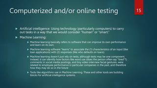 Computerized and/or online testing
 Artificial intelligence: Using technology (particularly computers) to carry
out tasks in a way that we would consider “human” or “smart.”
 Machine Learning:
 Machine learning basically refers to software that can improve its own performance
and learn on its own.
 Machine learning software “learns” to associate the (1) characteristics of an input (like
loan applications) with (2) responses (like who defaults on loans).
 Machine learning doesn’t just rely on tests, although tests may be one component.
Instead, it can identify how factors like word use (does the person often say “tired”?),
comments in social media postings, and tiny video interview facial gestures, were
related to employee performance in particular companies in the past, and therefore
how they may do so in the future
 Tools like algorithms use in Machine Learning. These and other tools are building
blocks for artificial intelligence systems.
15
 
