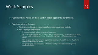 Work Samples
 Work samples: Actual job tasks used in testing applicants’ performance.
 Work sampling technique:
 A testing method based on measuring performance on actual basic job tasks.
 Work sampling has advantages.
 It measures actual job tasks, so it’s harder to fake answers.
 The work sample’s content—the actual tasks the person must perform—is not as likely to be unfair
to minorities (as might a personnel test that possibly emphasizes middle-class concepts and
values).
 Work sampling doesn’t delve into the applicant’s personality, so there’s little chance of applicants
viewing it as an invasion of privacy.
 Designed properly, work samples also exhibit better validity than do other tests designed to
predict performance
16
 