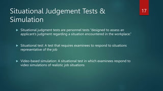 Situational Judgement Tests &
Simulation
 Situational judgment tests are personnel tests “designed to assess an
applicant’s judgment regarding a situation encountered in the workplace.”
 Situational test: A test that requires examinees to respond to situations
representative of the job
 Video-based simulation: A situational test in which examinees respond to
video simulations of realistic job situations
17
 