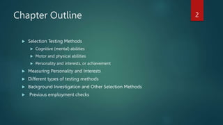 Chapter Outline
 Selection Testing Methods
 Cognitive (mental) abilities
 Motor and physical abilities
 Personality and interests, or achievement
 Measuring Personality and Interests
 Different types of testing methods
 Background Investigation and Other Selection Methods
 Previous employment checks
2
 