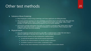 Other test methods
 Substance Abuse Screening:
 Most employers conduct drug screenings, and many applicants are failing the tests.
 The most common practice is to test candidates just before they’re formally hired. Many also test
current employees when there is reason to believe they’ve been using drugs—after a work
accident, or with obvious behavioral symptoms such as chronic lateness.
 Some firms routinely administer drug tests on a random or periodic basis, while others require
drug tests when they transfer or promote employees to new positions. Most employers that
conduct such tests use urine sampling
 Physical Exams:
 Once the employer extends the person a job offer, a medical exam is often the next step in
selection (although it may also occur after the new employee starts work).
 There are several reasons for pre-employment medical exams:
 To verify that the applicant meets the job’s physical requirements
 To discover any medical limitations you should consider in placement
 To establish a baseline for future workers’ compensation claims.
 Exams can also reduce absenteeism and accidents and detect communicable diseases
20
 
