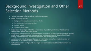 Background Investigation and Other
Selection Methods
 Testing is only part of an employer’s selection process.
 Other tools may include:
 Background investigations and reference checks
 Pre-employment information services
 Honesty testing
 Substance abuse screen
 Background checking is critical for a wide range of positions, including schoolteachers,
janitors, bank tellers, and many others.
 Background information can be obtained from a variety of sources, including past job records,
credit history, testing records, educational and certification records, drug tests, criminal
history, sex offender lists, motor vehicle records, and military records.
 Advancements in technology and access to information online have made it simpler for
employers of all sizes to conduct background checks.
 Failure to check the backgrounds of people who are hired can lead to embarrassment and
legal liability
21
 