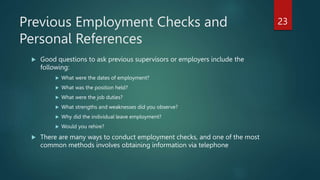 Previous Employment Checks and
Personal References
 Good questions to ask previous supervisors or employers include the
following:
 What were the dates of employment?
 What was the position held?
 What were the job duties?
 What strengths and weaknesses did you observe?
 Why did the individual leave employment?
 Would you rehire?
 There are many ways to conduct employment checks, and one of the most
common methods involves obtaining information via telephone
23
 