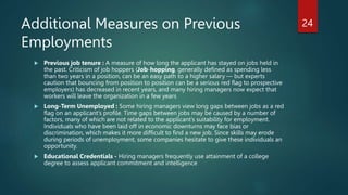 Additional Measures on Previous
Employments
 Previous job tenure : A measure of how long the applicant has stayed on jobs held in
the past. Criticism of job hoppers (Job-hopping, generally defined as spending less
than two years in a position, can be an easy path to a higher salary — but experts
caution that bouncing from position to position can be a serious red flag to prospective
employers) has decreased in recent years, and many hiring managers now expect that
workers will leave the organization in a few years
 Long-Term Unemployed : Some hiring managers view long gaps between jobs as a red
flag on an applicant’s profile. Time gaps between jobs may be caused by a number of
factors, many of which are not related to the applicant’s suitability for employment.
Individuals who have been laid off in economic downturns may face bias or
discrimination, which makes it more difficult to find a new job. Since skills may erode
during periods of unemployment, some companies hesitate to give these individuals an
opportunity.
 Educational Credentials - Hiring managers frequently use attainment of a college
degree to assess applicant commitment and intelligence
24
 