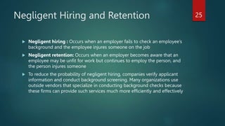Negligent Hiring and Retention
 Negligent hiring : Occurs when an employer fails to check an employee’s
background and the employee injures someone on the job
 Negligent retention: Occurs when an employer becomes aware that an
employee may be unfit for work but continues to employ the person, and
the person injures someone
 To reduce the probability of negligent hiring, companies verify applicant
information and conduct background screening. Many organizations use
outside vendors that specialize in conducting background checks because
these firms can provide such services much more efficiently and effectively
25
 