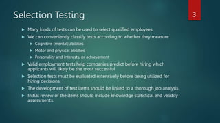 Selection Testing
 Many kinds of tests can be used to select qualified employees.
 We can conveniently classify tests according to whether they measure
 Cognitive (mental) abilities
 Motor and physical abilities
 Personality and interests, or achievement
 Valid employment tests help companies predict before hiring which
applicants will likely be the most successful
 Selection tests must be evaluated extensively before being utilized for
hiring decisions.
 The development of test items should be linked to a thorough job analysis
 Initial review of the items should include knowledge statistical and validity
assessments.
3
 