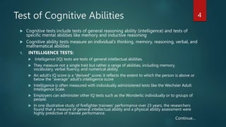 Test of Cognitive Abilities
 Cognitive tests include tests of general reasoning ability (intelligence) and tests of
specific mental abilities like memory and inductive reasoning
 Cognitive ability tests measure an individual’s thinking, memory, reasoning, verbal, and
mathematical abilities
1. INTELLIGENCE TESTS:
 Intelligence (IQ) tests are tests of general intellectual abilities.
 They measure not a single trait but rather a range of abilities, including memory,
vocabulary, verbal fluency, and numerical ability.
 An adult’s IQ score is a “derived” score; it reflects the extent to which the person is above or
below the “average” adult’s intelligence score
 Intelligence is often measured with individually administered tests like the Wechsler Adult
Intelligence Scale.
 Employers can administer other IQ tests such as the Wonderlic individually or to groups of
people.
 In one illustrative study of firefighter trainees’ performance over 23 years, the researchers
found that a measure of general intellectual ability and a physical ability assessment were
highly predictive of trainee performance.
4
Continue…
 