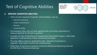 Test of Cognitive Abilities
2. SPECIFIC COGNITIVE ABILITIES:
 There are also measures of specific mental abilities, such as:
 deductive reasoning
 verbal comprehension
 Memory
 numerical ability
 Psychologists often call such tests aptitude tests, since they importance to
measure aptitude for the job in question.
 Consider the Test of Mechanical Comprehension illustrated in Figure , which tests
applicants’ understanding of basic mechanical principles.
 This may reflect a person’s aptitude for jobs—like that of machinist or
engineer—that require mechanical comprehension.
 Other tests of mechanical aptitude include the Mechanical Reasoning Test and
the SRA Test of Mechanical Aptitude
5
 