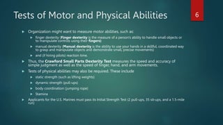 Tests of Motor and Physical Abilities
 Organization might want to measure motor abilities, such as:
 finger dexterity (Finger dexterity is the measure of a person's ability to handle small objects or
to manipulate controls using their fingers)
 manual dexterity (Manual dexterity is the ability to use your hands in a skillful, coordinated way
to grasp and manipulate objects and demonstrate small, precise movements)
 and (if hiring pilots) reaction time.
 Thus, the Crawford Small Parts Dexterity Test measures the speed and accuracy of
simple judgment as well as the speed of finger, hand, and arm movements.
 Tests of physical abilities may also be required. These include
 static strength (such as lifting weights)
 dynamic strength (pull-ups)
 body coordination (jumping rope)
 Stamina
 Applicants for the U.S. Marines must pass its Initial Strength Test (2 pull-ups, 35 sit-ups, and a 1.5-mile
run)
6
 