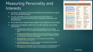 Measuring Personality and
Interests
 A person’s cognitive and physical abilities alone hardly ever explain
his or her job performance.
 As one consultant put it, most people are hired based on
qualifications, but are fired because of attitude, motivation, and
temperament
 Personality tests measure basic aspects of an applicant’s personality.
 Industrial psychologists often focus on the “big five” personality
dimensions:
 Extraversion: Extraversion represents a tendency to be sociable,
assertive, active, and to experience positive effects, such as energy and
zeal.
 Emotional stability/neuroticism: Neuroticism represents a tendency
to exhibit poor emotional adjustment and experience negative effects,
such as anxiety, insecurity, and hostility
 Agreeableness: Agreeableness is the tendency to be trusting,
compliant, caring, and gentle
 Conscientiousness: Conscientiousness is comprised of two related
facets: achievement and dependability
 Openness to experience: Openness to experience is the disposition to
be imaginative, nonconforming, unconventional, and autonomous
7
Continue…
 