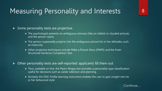 Measuring Personality and Interests
 Some personality tests are projective.
 The psychologist presents an ambiguous stimulus (like an inkblot or clouded picture),
and the person reacts.
 The person supposedly projects into the ambiguous picture his or her attitudes, such
as insecurity.
 Other projective techniques include Make a Picture Story (MAPS) and the Forer
Structured Sentence Completion Test.
 Other personality tests are self-reported: applicants fill them out.
 Thus, available on line, the Myers-Briggs test provides a personality type classification
useful for decisions such as career selection and planning.
 Similarly the DISC Profile learning instrument enables the user to gain insight into his
or her behavioral style
8
 