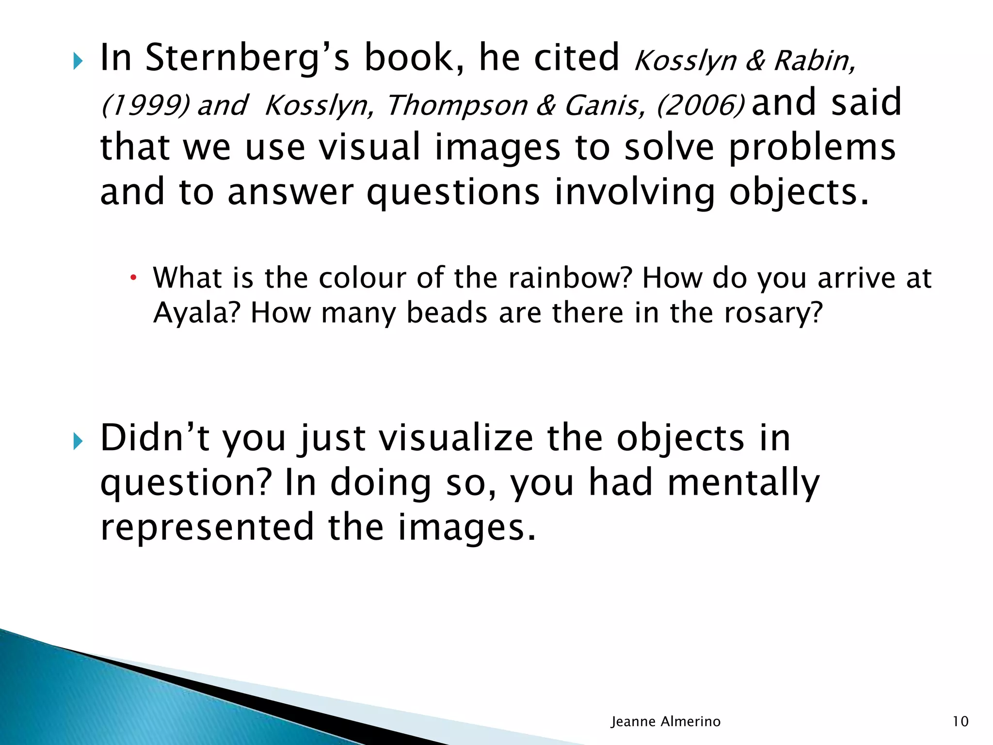  In Sternberg’s book, he cited Kosslyn & Rabin,
(1999) and Kosslyn, Thompson & Ganis, (2006) and said
that we use visual images to solve problems
and to answer questions involving objects.
 What is the colour of the rainbow? How do you arrive at
Ayala? How many beads are there in the rosary?
 Didn’t you just visualize the objects in
question? In doing so, you had mentally
represented the images.
Jeanne Almerino 10
 