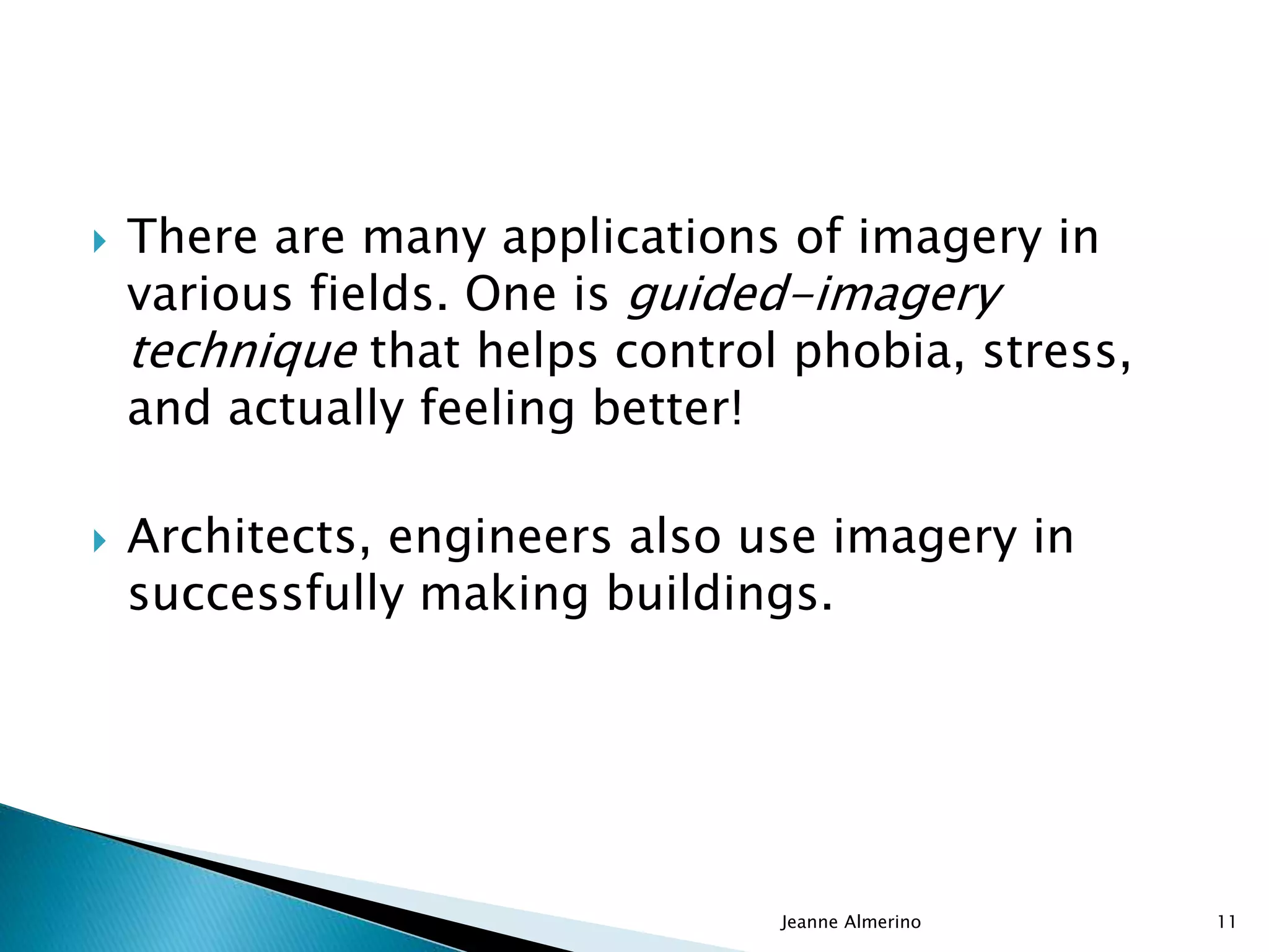  There are many applications of imagery in
various fields. One is guided-imagery
technique that helps control phobia, stress,
and actually feeling better!
 Architects, engineers also use imagery in
successfully making buildings.
Jeanne Almerino 11
 
