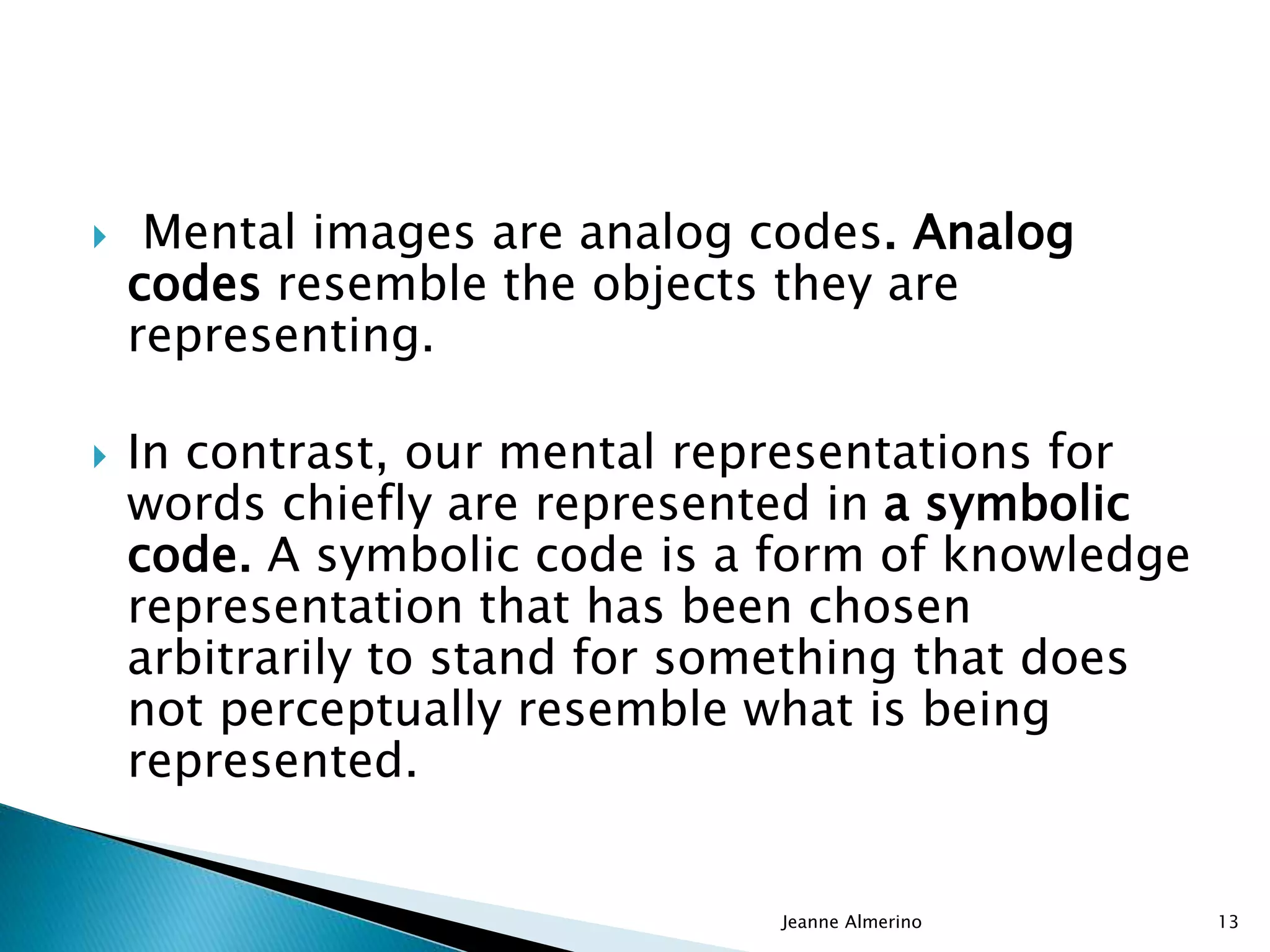  Mental images are analog codes. Analog
codes resemble the objects they are
representing.
 In contrast, our mental representations for
words chiefly are represented in a symbolic
code. A symbolic code is a form of knowledge
representation that has been chosen
arbitrarily to stand for something that does
not perceptually resemble what is being
represented.
Jeanne Almerino 13
 