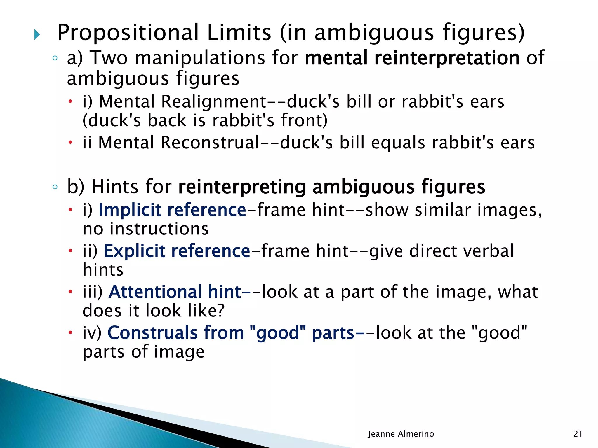  Propositional Limits (in ambiguous figures)
◦ a) Two manipulations for mental reinterpretation of
ambiguous figures
 i) Mental Realignment--duck's bill or rabbit's ears
(duck's back is rabbit's front)
 ii Mental Reconstrual--duck's bill equals rabbit's ears
◦ b) Hints for reinterpreting ambiguous figures
 i) Implicit reference-frame hint--show similar images,
no instructions
 ii) Explicit reference-frame hint--give direct verbal
hints
 iii) Attentional hint--look at a part of the image, what
does it look like?
 iv) Construals from "good" parts--look at the "good"
parts of image
Jeanne Almerino 21
 