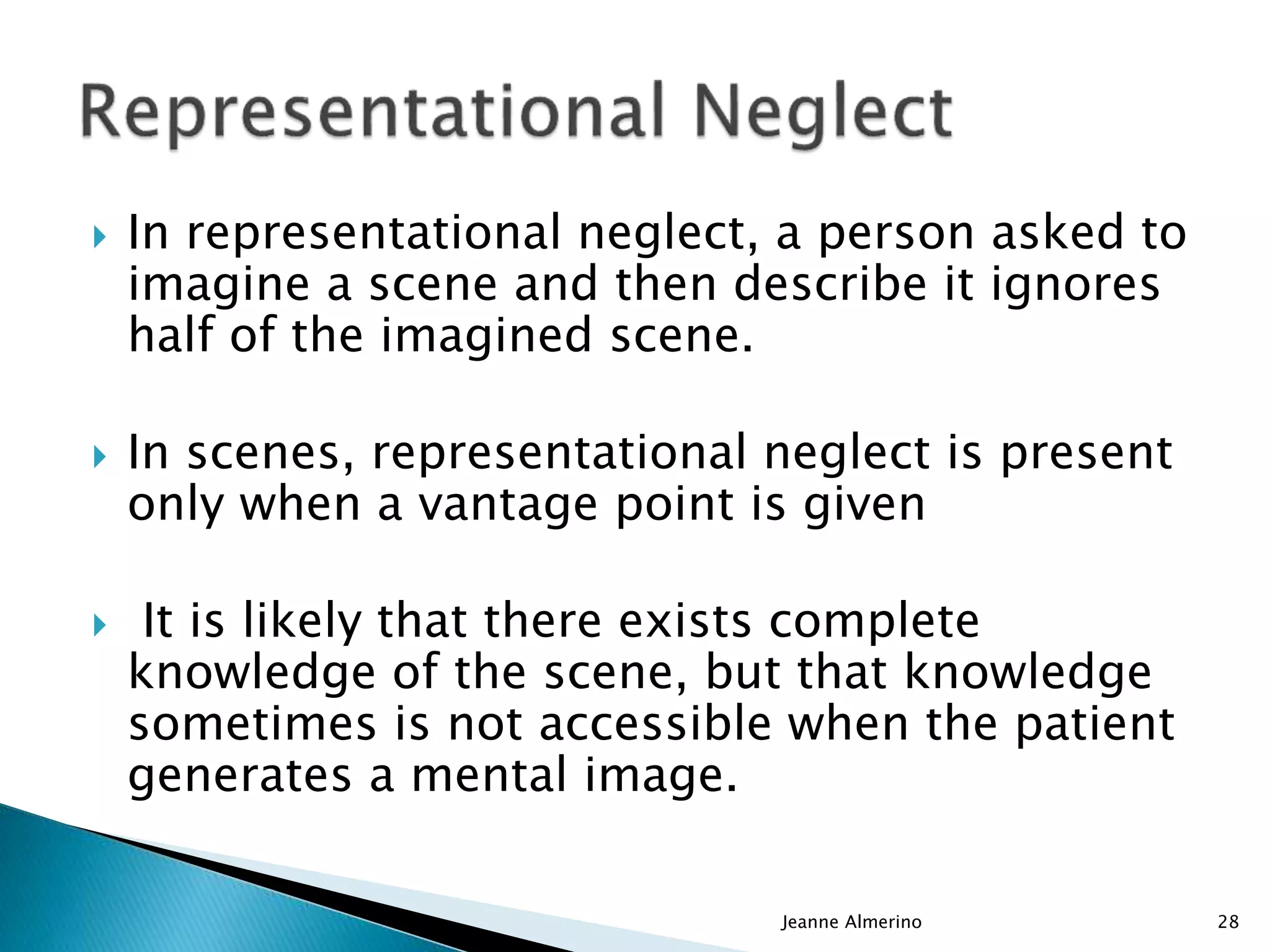  In representational neglect, a person asked to
imagine a scene and then describe it ignores
half of the imagined scene.
 In scenes, representational neglect is present
only when a vantage point is given
 It is likely that there exists complete
knowledge of the scene, but that knowledge
sometimes is not accessible when the patient
generates a mental image.
Jeanne Almerino 28
 