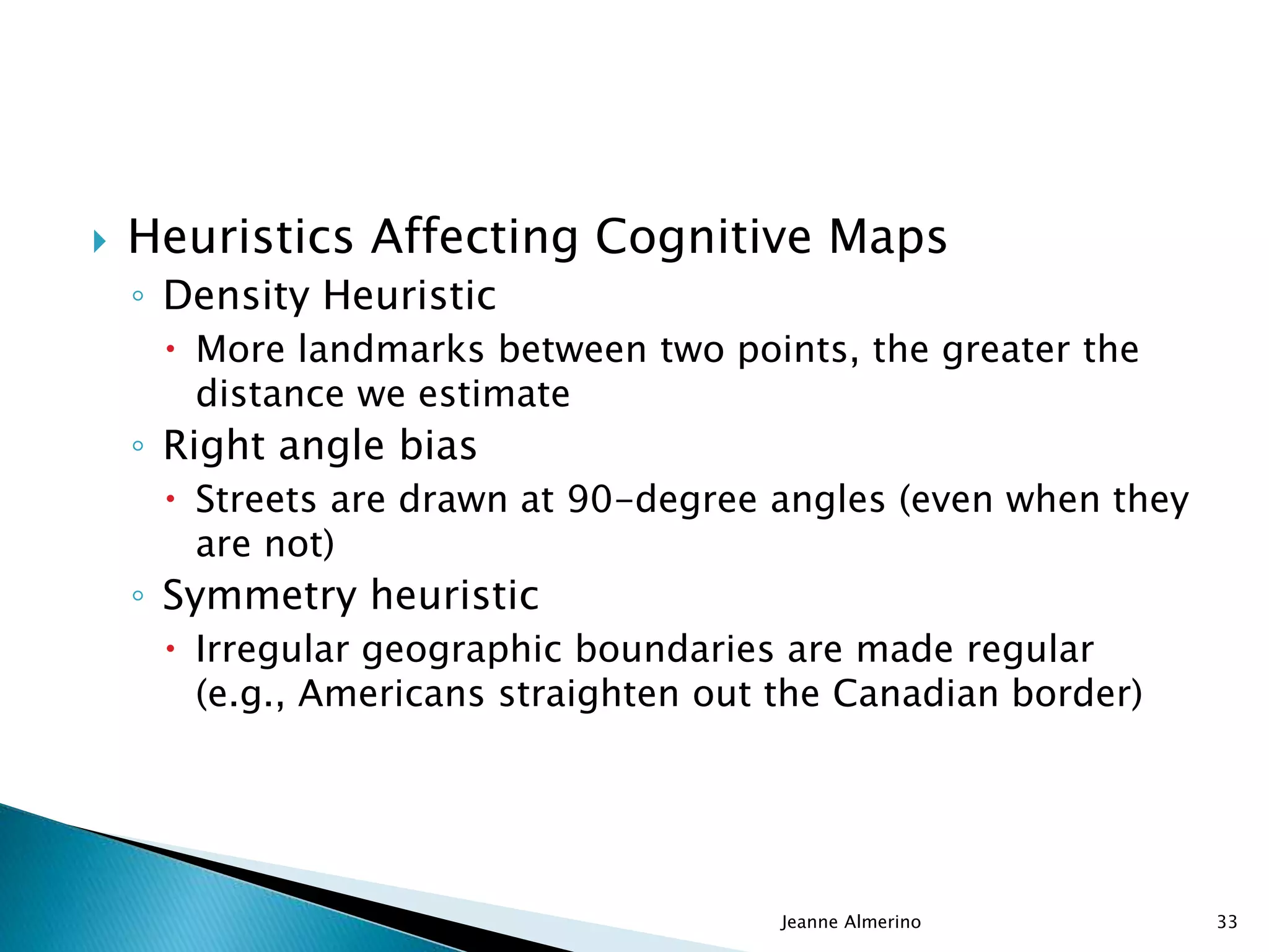  Heuristics Affecting Cognitive Maps
◦ Density Heuristic
 More landmarks between two points, the greater the
distance we estimate
◦ Right angle bias
 Streets are drawn at 90-degree angles (even when they
are not)
◦ Symmetry heuristic
 Irregular geographic boundaries are made regular
(e.g., Americans straighten out the Canadian border)
Jeanne Almerino 33
 