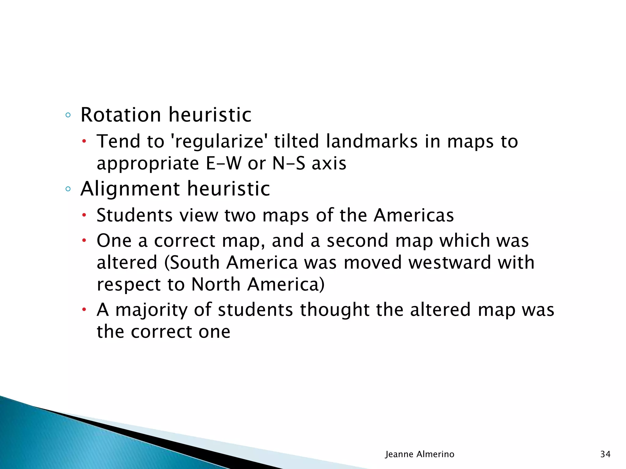 ◦ Rotation heuristic
 Tend to 'regularize' tilted landmarks in maps to
appropriate E-W or N-S axis
◦ Alignment heuristic
 Students view two maps of the Americas
 One a correct map, and a second map which was
altered (South America was moved westward with
respect to North America)
 A majority of students thought the altered map was
the correct one
Jeanne Almerino 34
 