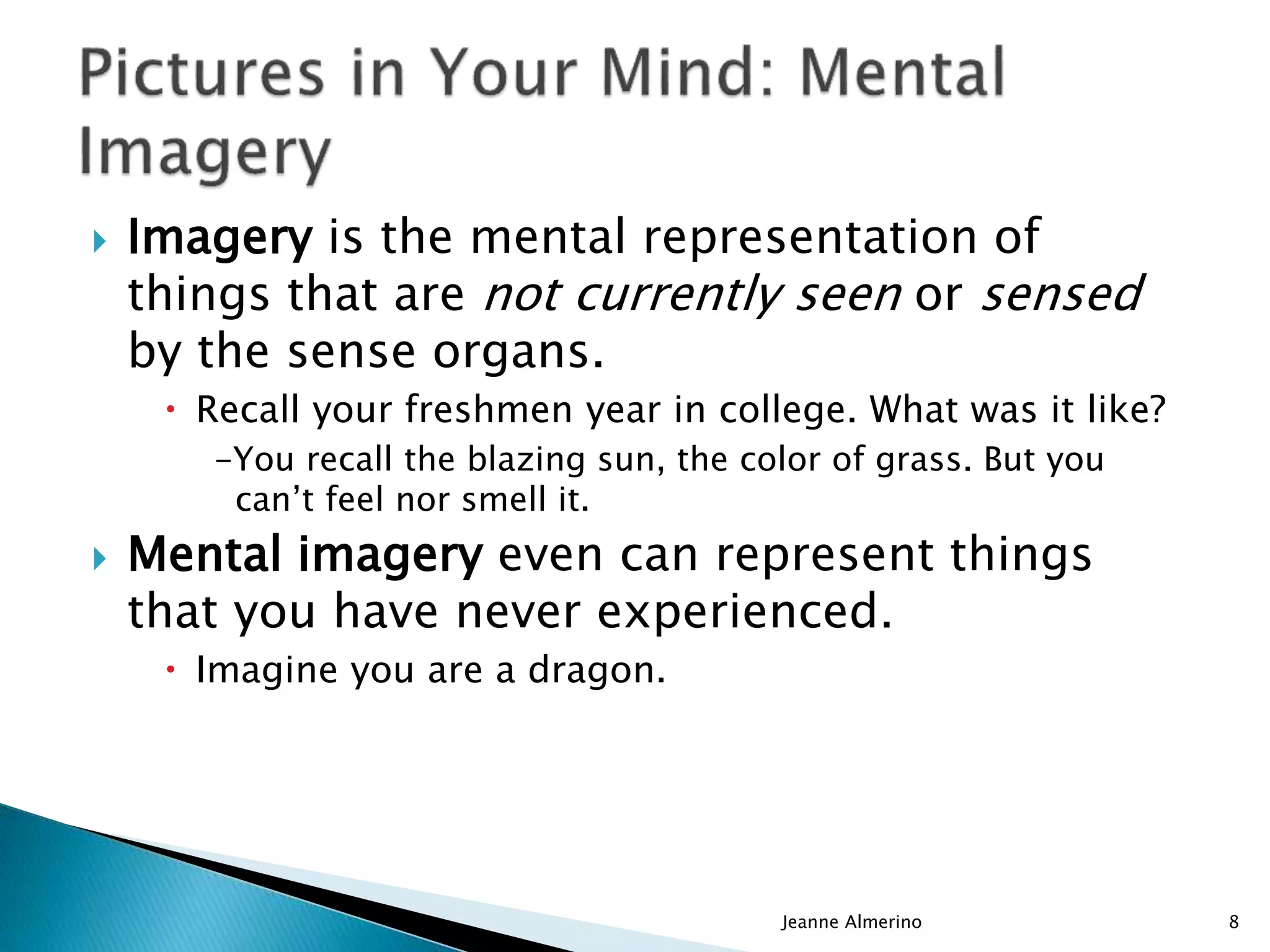  Imagery is the mental representation of
things that are not currently seen or sensed
by the sense organs.
 Recall your freshmen year in college. What was it like?
-You recall the blazing sun, the color of grass. But you
can’t feel nor smell it.
 Mental imagery even can represent things
that you have never experienced.
 Imagine you are a dragon.
Jeanne Almerino 8
 