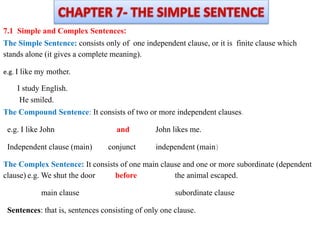 :
7.1 Simple and Complex Sentences
The Simple Sentence: consists only of one independent clause, or it is finite clause which
stands alone (it gives a complete meaning).
e.g. I like my mother.
I study English.
He smiled.
The Compound Sentence: It consists of two or more independent clauses.
e.g. I like John and John likes me.
Independent clause (main) conjunct independent (main)
The Complex Sentence: It consists of one main clause and one or more subordinate (dependent
clause) e.g. We shut the door before the animal escaped.
main clause subordinate clause
Sentences: that is, sentences consisting of only one clause.
 