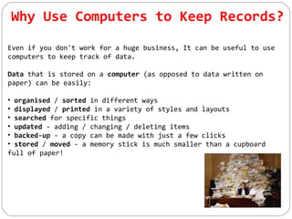 Why Use Computers to Keep Records?
Even if you don't work for a huge business, It can be useful to use
computers to keep track of data.
Data that is stored on a computer (as opposed to data written on
paper) can be easily:
• organised / sorted in different ways
• displayed / printed in a variety of styles and layouts
• searched for specific things
• updated - adding / changing / deleting items
• backed-up - a copy can be made with just a few clicks
• stored / moved - a memory stick is much smaller than a cupboard
full of paper!
 