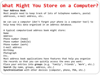 What Might You Store on a Computer?
Your Address Book
Most people need to keep track of lots of telephone numbers, postal
addresses, e-mail address, etc.
We can use a computer (don't forget your phone is a computer too!) to
help keep this data organised in an address database.
A typical computerised address book might store:
Name
Address
Phone number (home)
Phone number (mobile)
Phone number (work)
E-mail address
Birthday
Photograph
Etc.
Most address book applications have features that help you organize
the records so that you can quickly access the ones you want:
Place your entries into groups (e.g. 'Family', Friends', 'Work', etc.)
Search (by name, groups, address, etc.)
Synchronisation with other devices (computer, phone, PDA, etc.)
 