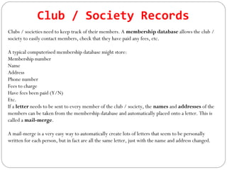 Club / Society Records
Clubs / societies need to keep track of their members. A membership database allows the club /
society to easily contact members, check that they have paid any fees, etc.
A typical computerised membership database might store:
Membership number
Name
Address
Phone number
Fees to charge
Have fees been paid (Y/N)
Etc.
If a letter needs to be sent to every member of the club / society, the names and addresses of the
members can be taken from the membership database and automatically placed onto a letter. This is
called a mail-merge.
A mail-merge is a very easy way to automatically create lots of letters that seem to be personally
written for each person, but in fact are all the same letter, just with the name and address changed.
 