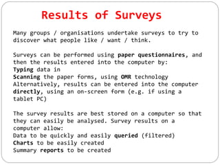 Results of Surveys
Many groups / organisations undertake surveys to try to
discover what people like / want / think.
Surveys can be performed using paper questionnaires, and
then the results entered into the computer by:
Typing data in
Scanning the paper forms, using OMR technology
Alternatively, results can be entered into the computer
directly, using an on-screen form (e.g. if using a
tablet PC)
The survey results are best stored on a computer so that
they can easily be analysed. Survey results on a
computer allow:
Data to be quickly and easily queried (filtered)
Charts to be easily created
Summary reports to be created
 