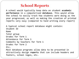 School Reports
A school would typically keep data on student academic
performance in a computerised database. This would allow
the school to easily track how students were doing as the
year progressed, as well as making the creation of printed
reports very easy (compared to hand writing every report)
A typical school report database might contain:
Student ID
Name
Tutor group
Grades for Term 1
Attendance for Term 1
Comments by teachers for Term 1
Grades for Term 2
Etc.
Most database programs allow data to be presented in
attractively design reports that can include headers and
footers, school logos, etc.
 