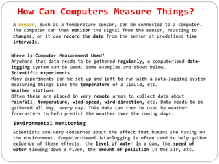How Can Computers Measure Things?
A sensor, such as a temperature sensor, can be connected to a computer.
The computer can then monitor the signal from the sensor, reacting to
changes, or it can record the data from the sensor at predefined time
intervals.
Where is Computer Measurement Used?
Anywhere that data needs to be gathered regularly, a computerised data-
logging system can be used. Some examples are shown below…
Scientific experiments
Many experiments can be set-up and left to run with a data-logging system
measuring things like the temperature of a liquid, etc.
Weather stations
Often these are placed in very remote areas to collect data about
rainfall, temperature, wind-speed, wind-direction, etc. Data needs to be
gathered all day, every day. This data can then be used by weather
forecasters to help predict the weather over the coming days.
Environmental monitoring
Scientists are very concerned about the effect that humans are having on
the environment. Computer-based data-logging is often used to help gather
evidence of these effects: the level of water in a dam, the speed of
water flowing down a river, the amount of pollution in the air, etc.
 