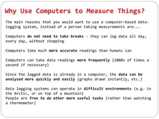 Why Use Computers to Measure Things?
The main reasons that you would want to use a computer-based data-
logging system, instead of a person taking measurements are...
Computers do not need to take breaks - they can log data all day,
every day, without stopping
Computers take much more accurate readings than humans can
Computers can take data readings more frequently (1000s of times a
second if necessary)
Since the logged data is already in a computer, the data can be
analysed more quickly and easily (graphs drawn instantly, etc.)
Data logging systems can operate in difficult environments (e.g. in
the Arctic, or on top of a mountain)
People are free to do other more useful tasks (rather than watching
a thermometer)
 