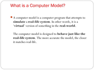 What is a Computer Model?
A computer model is a computer program that attempts to
simulate a real-life system. In other words, it is a
‘virtual’ version of something in the real-world.
The computer model is designed to behave just like the
real-life system. The more accurate the model, the closer
it matches real-life.
 