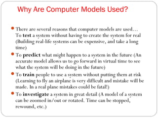 Why Are Computer Models Used?
There are several reasons that computer models are used…
To test a system without having to create the system for real
(Building real-life systems can be expensive, and take a long
time)
To predict what might happen to a system in the future (An
accurate model allows us to go forward in virtual time to see
what the system will be doing in the future)
To train people to use a system without putting them at risk
(Learning to fly an airplane is very difficult and mistake will be
made. In a real plane mistakes could be fatal!)
To investigate a system in great detail (A model of a system
can be zoomed in/out or rotated. Time can be stopped,
rewound, etc.)
 