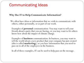 Communicating Ideas
Why Use IT to Help Communicate Information?
We often have ideas or information that we wish to communicate with
others, either personally, or as part of our work.
Examples of personal communication: You may want to tell your
friends about a party that you are having, or you may want to let others
know how about the impact of climate change.
Examples of business communication: In business, you may want to
tell the world about a new product that your company has just created
(this is called marketing), or you have information that you need to
pass on to all of the employees in the business.
In all of these examples, IT can be used to help pass on the message.
 