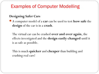 Examples of Computer Modelling
Designing Safer Cars
A computer model of a car can be used to test how safe the
design of the car is in a crash.
The virtual car can be crashed over and over again, the
effects investigated and the design easily changed until it
is as safe as possible.
This is much quicker and cheaper than building and
crashing real cars!
 