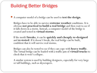 Building Better Bridges
A computer model of a bridge can be used to test the design.
Bridges have to be able to survive extreme weather conditions. It is
obvious not practical to build a real bridge and then wait to see if
it falls down in a storm. Instead, a computer model of the bridge is
created and tested in virtual storms.
If the model breaks, it can be quickly and cheaply re-designed
and re-tested. If it doesn’t break, the real bridge can be built,
confident that it will survive real storms.
Bridges can also be tested to see if they can cope with heavy traffic.
The virtual bridge can be loaded with a traffic jam of virtual trucks to
check that it won’t collapse.
A similar system is used by building designers, especially for very large
or tall buildings, such as skyscrapers.
 