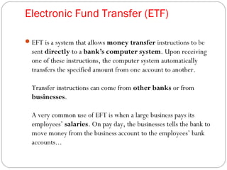 Electronic Fund Transfer (ETF)
EFT is a system that allows money transfer instructions to be
sent directly to a bank’s computer system. Upon receiving
one of these instructions, the computer system automatically
transfers the specified amount from one account to another.
Transfer instructions can come from other banks or from
businesses.
A very common use of EFT is when a large business pays its
employees’ salaries. On pay day, the businesses tells the bank to
move money from the business account to the employees’ bank
accounts...
 